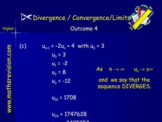 Divergence / Convergence/Limits
Outcome 4

www.mathsrevision.com

Higher

(c)

un+1 = -2un + 4 with u0 = 3
u0 = 3
u1 = -2
u2 = 8
u3 = -12
u10 = 1708
u20 = 1747628

As

n→∞

un → ±∞

and we say that the
sequence DIVERGES.

 