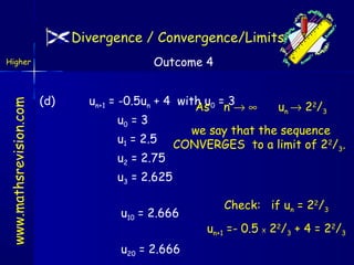 Divergence / Convergence/Limits
Outcome 4

www.mathsrevision.com

Higher

(d)

un+1 = -0.5un + 4 with u0 = 3
As n → ∞
u n → 2 2/ 3
u0 = 3
we say that the sequence
u1 = 2.5 CONVERGES to a limit of 22/ .
3
u2 = 2.75
u3 = 2.625
u10 = 2.666
u20 = 2.666

Check: if un = 22/3
un+1 =- 0.5 X 22/3 + 4 = 22/3

 