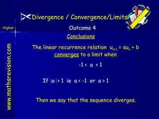 Divergence / Convergence/Limits
Higher

Outcome 4

www.mathsrevision.com

Conclusions
The linear recurrence relation un+1 = aun + b
converges to a limit when
-1 < a < 1
If a > 1 ie a < -1 or a > 1
Then we say that the sequence diverges.

 