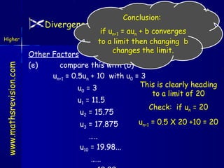 Conclusion:

Divergence / Convergence/Limits

if un+1 = aun + b converges
Outcome 4
to a limit then changing b
changes the limit.

www.mathsrevision.com

Higher

Other Factors
(e)
compare this with (b)
un+1 = 0.5un + 10 with u0 = 3
This is clearly heading
u0 = 3
to a limit of 20
u1 = 11.5
Check: if un = 20
u2 = 15.75
un+1 = 0.5 X 20 +10 = 20
u = 17.875
3

…..
u10 = 19.98...
……

 
