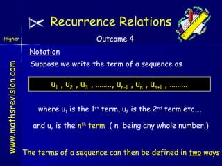 Recurrence Relations
Outcome 4

Higher

www.mathsrevision.com

Notation
Suppose we write the term of a sequence as

u1 , u2 , u3 , …….., un-1 , un , un+1 , ……...
where u1 is the 1st term, u2 is the 2nd term etc….
and un is the nth term ( n being any whole number.)
The terms of a sequence can then be defined in two ways

 