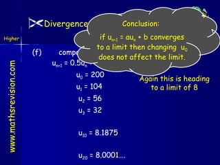 Conclusion:
Divergence / Convergence/Limits
Higher

www.mathsrevision.com

(f)

if un+1 = 4
Outcomeaun + b converges
to a limit then changing u0
compare this with (b)
does not affect the limit.
un+1 = 0.5un + 4 with u0 = 200
u0 = 200
u1 = 104
u2 = 56
u3 = 32
u10 = 8.1875
u20 = 8.0001….

Again this is heading
to a limit of 8

 
