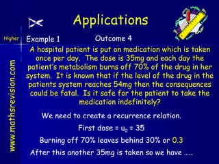 Applications
www.mathsrevision.com

Higher

Outcome 4
Example 1
A hospital patient is put on medication which is taken
once per day. The dose is 35mg and each day the
patient’s metabolism burns off 70% of the drug in her
system. It is known that if the level of the drug in the
patients system reaches 54mg then the consequences
could be fatal. Is it safe for the patient to take the
medication indefinitely?
We need to create a recurrence relation.
First dose = u0 = 35
Burning off 70% leaves behind 30% or 0.3
After this another 35mg is taken so we have …..

 
