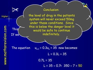 Applications
Conclusion:
www.mathsrevision.com

Higher

the level of drug in the patients
Outcome 4
system will never exceed 50mg
under 0.3un +conditions. Since
un+1 = these 35
this is below the danger level it
This sequence has a limit since continue 1
would be safe to 0 < 0.3 <
indefinitely.
If we call the limit L then at this limit we have
un+1 = un = L
The equation

un+1 = 0.3un + 35 now becomes
L = 0.3L + 35
0.7L = 35
L = 35 ÷ 0.7= 350 ÷ 7 = 50

 