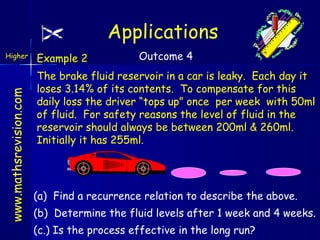 Applications
www.mathsrevision.com

Higher

Example 2

Outcome 4

The brake fluid reservoir in a car is leaky. Each day it
loses 3.14% of its contents. To compensate for this
daily loss the driver “tops up” once per week with 50ml
of fluid. For safety reasons the level of fluid in the
reservoir should always be between 200ml & 260ml.
Initially it has 255ml.

(a) Find a recurrence relation to describe the above.
(b) Determine the fluid levels after 1 week and 4 weeks.
(c.) Is the process effective in the long run?

 