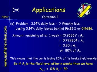 Applications
Higher

Outcome 4

www.mathsrevision.com

(a) Problem 3.14% daily loss = ? Weekly loss.
Losing 3.14% daily leaves behind 96.86% or 0.9686.
Amount remaining after 1 week = (0.9686)7 X A0
= 0.799854 X A0
= 0.80 X A0
or 80% of A0
This means that the car is losing 20% of its brake fluid weekly

So if An is the fluid level after n weeks then we have
An+1 = 0.8 An + 50

 