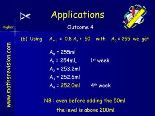 Applications
Outcome 4

Higher

www.mathsrevision.com

(b) Using

An+1 = 0.8 An + 50

with

A0 = 255 we get

A0 = 255ml
A1 = 254ml

1st week

A2 = 253.2ml
A3 = 252.6ml
A4 = 252.0ml

4th week

NB : even before adding the 50ml
the level is above 200ml

 