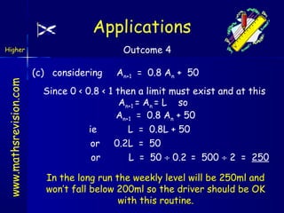 Applications
Outcome 4

www.mathsrevision.com

Higher

(c) considering

An+1 = 0.8 An + 50

Since 0 < 0.8 < 1 then a limit must exist and at this
An+1 = An = L so
An+1 = 0.8 An + 50
ie
L = 0.8L + 50
or 0.2L = 50
or
L = 50 ÷ 0.2 = 500 ÷ 2 = 250
In the long run the weekly level will be 250ml and
won’t fall below 200ml so the driver should be OK
with this routine.

 