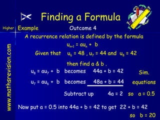 Finding a Formula
www.mathsrevision.com

Higher

Example

Outcome 4

A recurrence relation is defined by the formula
un+1 = aun + b
Given that

u6 = 48 , u7 = 44 and u8 = 42

then find a & b .
u8 = au7 + b becomes 44a + b = 42
u7 = au6 + b becomes

48a + b = 44

Subtract up

Sim.
equations

4a = 2 so a = 0.5

Now put a = 0.5 into 44a + b = 42 to get 22 + b = 42
so b = 20

 