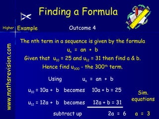 Finding a Formula

www.mathsrevision.com

Higher

Outcome 4

Example

The nth term in a sequence is given by the formula
un = an + b
Given that u10 = 25 and u12 = 31 then find a & b.
Hence find u300 - the 300th term.
Using

un = an + b

u10 = 10a + b becomes

10a + b = 25

u12 = 12a + b becomes

12a + b = 31

subtract up

2a = 6

Sim.
equations
a = 3

 