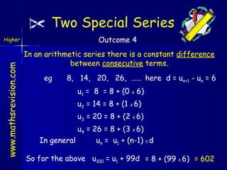 Two Special Series
Outcome 4

www.mathsrevision.com

Higher

In an arithmetic series there is a constant difference
between consecutive terms.
eg

8, 14, 20, 26, …… here d = un+1 - un = 6
u1 = 8 = 8 + (0 X 6)
u2 = 14 = 8 + (1 X 6)
u3 = 20 = 8 + (2 X 6)

u4 = 26 = 8 + (3 X 6)
In general
un = u1 + (n-1) X d
So for the above u100 = u1 + 99d = 8 + (99 X 6) = 602

 