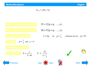 Maths4Scotland

Higher

A recurrence relation is defined by

where -1 < p < -1 and u0 = 12

un +1 = pun + q

a) If u1 = 15 and u2 = 16 find the values of p and q
b) Find the limit of this recurrence relation as n → ∞
Put u1 into recurrence relation

15 = 12 p + q

..... (1)

Put u2 into recurrence relation

16 = 15 p + q

..... (2)

Solve simultaneously:
Hence

p=

Previous

1= 3p

⇒

p=

1
3

substitute into (1)

q = 11

1
and q = 11
3

State limit condition
Use formula

(2) – (1)

c
L=
1− m

-1 < p < 1, so a limit L exists

L =

Quit

11
1
1−
3

Limit = 16½
Hint
Quit

Next

 