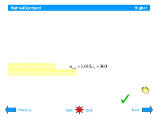 Maths4Scotland

Higher

On the first day of March, a bank loans a man £2500 at a fixed rate of interest of 1.5% per month.
This interest is added on the last day of each month and is calculated on the amount due on the first day of the
month. He agrees to make repayments on the first day of each subsequent month. Each repayment is £300
except for the smaller final amount which will pay off the loan.
a) The amount that he owes at the start of each month is taken to be the amount still owing just after the
monthly repayment has been made.
Let un and un+1 and represent the amounts that he owes at the starts of two successive months.
Write down a recurrence relation involving un and un+1
b) Find the date and amount of the final payment.

Construct a recurrence relation

un +1 = 1.015un − 300

Calculate each term in the recurrence relation
1 Mar

u0 = 2500.00

1 Aug

u5 = 1147.53

1 Apr

u1 = 2237.50

1 Sept

u6 = 864.74

1 May

u2 = 1971.06

1 Oct

u7 = 577.71

1 Jun

u3 = 1700.62

1 Nov

u0 = 2500

u8 = 286.38

Previous

1 Jul

u4 = 1426.14

Quit

1 Dec

Quit

Final payment £290.68

Hint
Next

 