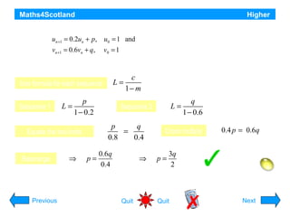 Maths4Scotland
Two sequences are defined by the recurrence relations

Higher

un +1 = 0.2un + p, u0 = 1 and
vn +1 = 0.6vn + q,

v0 = 1

If both sequences have the same limit, express p in terms of q.

L=

Use formula for each sequence
Sequence 1

L=

p
1 − 0.2

⇒

p=

L=

Sequence 2

p
q
=
0.8
0.4

Equate the two limits

Rearrange

c
1− m

0.6q
0.4

⇒

q
1 − 0.6

Cross multiply

p=

0.4 p = 0.6q

3q
2
Hint

Previous

Quit

Quit

Next

 