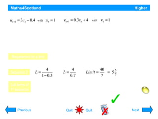Maths4Scotland
Two sequences are defined by these recurrence relations

un +1 = 3un − 0.4

with

u0 = 1

vn +1 = 0.3vn + 4

with

Higher

v0 = 1

a) Explain why only one of these sequences approaches a limit as n → ∞
b) Find algebraically the exact value of the limit.
c) For the other sequence find
i) the smallest value of n for which the nth term exceeds 1000, and
ii) the value of that term.
Requirement for a limit

First sequence has no limit since 3 is not between –1 and 1
2nd sequence has a limit since –1 < 0.3 < 1

L=

Sequence 2

4
1 − 0.3

L=

4
0.7

Limit =

40
5
= 5
7
7

u0 = 1

u3 = 21.8

u6 = 583.4

u1 = 2.6

List terms of
1st sequence

u4 = 65

u7 = 1749.8
Hint

u2 = 7.4
u = of 8th
Smallest value of n is 8;5 value194.6 term = 1749.8
Previous

Quit

Quit

Next

 