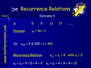 Recurrence Relations
Outcome 4

www.mathsrevision.com

Higher

A

5

Formula:

un = 4n + 1

So

9

13

17

…….

u100 = 4 X 100 + 1 = 401

Recurrence Relation:
u2 = u1 + 4 = 5 + 4 = 9

un+1 = un + 4 with u1 = 5
u3 = u2 + 4 = 9 + 4 = 13

 