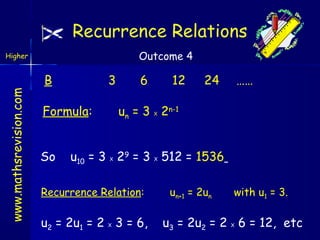 Recurrence Relations
Outcome 4

www.mathsrevision.com

Higher

B

3

Formula:
So

6

12

24

……

un = 3 2n-1
X

u10 = 3 29 = 3 512 = 1536
X

Recurrence Relation:

u2 = 2u1 = 2 3 = 6,
X

X

un+1 = 2un

with u1 = 3.

u3 = 2u2 = 2 6 = 12, etc
X

 