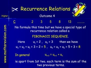 Recurrence Relations
Outcome 4

Higher

www.mathsrevision.com

C

2

3

5

8

13

……..

No formula this time but we have a special type of
recurrence relation called a
FIBONACCI SEQUENCE.
Here

u 1 = 2 , u2 = 3

then we have

u3 = u 2 + u 1 = 3 + 2 = 5 , u4 = u 3 + u 2 = 5 + 3 = 8
In general

un+2 = un+1 + un

ie apart from 1st two, each term is the sum of the
two previous terms.

 