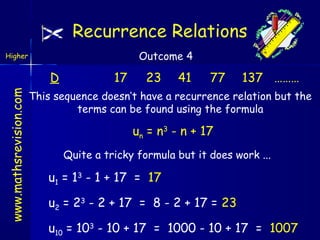Recurrence Relations
Outcome 4

Higher

www.mathsrevision.com

D

17

23

41

77

137 ………

This sequence doesn’t have a recurrence relation but the
terms can be found using the formula

un = n3 - n + 17
Quite a tricky formula but it does work ...

u1 = 13 - 1 + 17 = 17
u2 = 23 - 2 + 17 = 8 - 2 + 17 = 23
u10 = 103 - 10 + 17 = 1000 - 10 + 17 = 1007

 