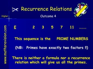 Recurrence Relations
Outcome 4

www.mathsrevision.com

Higher

E

2

3

This sequence is the

5

7

11

………

PRIME NUMBERS

(NB: Primes have exactly two factors !!)
There is neither a formula nor a recurrence
relation which will give us all the primes.

 