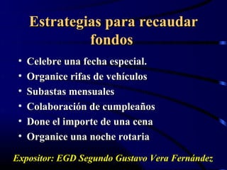 Estrategias para recaudar
              fondos
 •   Celebre una fecha especial.
 •   Organice rifas de vehículos
 •   Subastas mensuales
 •   Colaboración de cumpleaños
 •   Done el importe de una cena
 •   Organice una noche rotaria

Expositor: EGD Segundo Gustavo Vera Fernández
 