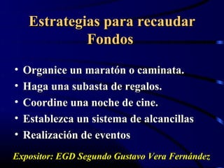 Estrategias para recaudar
              Fondos
•   Organice un maratón o caminata.
•   Haga una subasta de regalos.
•   Coordine una noche de cine.
•   Establezca un sistema de alcancillas
•   Realización de eventos
Expositor: EGD Segundo Gustavo Vera Fernández
 