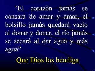 “El corazón jamás se
cansará de amar y amar, el
bolsillo jamás quedará vacío
al donar y donar, el río jamás
se secará al dar agua y más
agua”
    Que Dios los bendiga
 