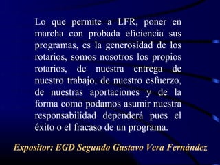 Lo que permite a LFR, poner en
    marcha con probada eficiencia sus
    programas, es la generosidad de los
    rotarios, somos nosotros los propios
    rotarios, de nuestra entrega de
    nuestro trabajo, de nuestro esfuerzo,
    de nuestras aportaciones y de la
    forma como podamos asumir nuestra
    responsabilidad dependerá pues el
    éxito o el fracaso de un programa.

Expositor: EGD Segundo Gustavo Vera Fernández
 
