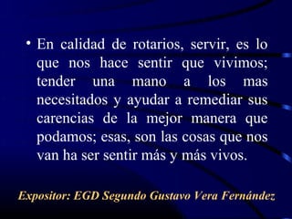 • En calidad de rotarios, servir, es lo
   que nos hace sentir que vivimos;
   tender una mano a los mas
   necesitados y ayudar a remediar sus
   carencias de la mejor manera que
   podamos; esas, son las cosas que nos
   van ha ser sentir más y más vivos.

Expositor: EGD Segundo Gustavo Vera Fernández
 