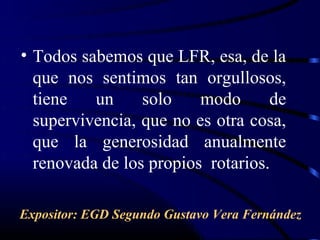 • Todos sabemos que LFR, esa, de la
  que nos sentimos tan orgullosos,
  tiene   un     solo    modo      de
  supervivencia, que no es otra cosa,
  que la generosidad anualmente
  renovada de los propios rotarios.

Expositor: EGD Segundo Gustavo Vera Fernández
 
