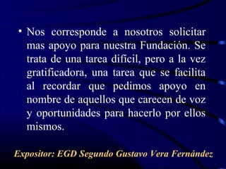 • Nos corresponde a nosotros solicitar
  mas apoyo para nuestra Fundación. Se
  trata de una tarea difícil, pero a la vez
  gratificadora, una tarea que se facilita
  al recordar que pedimos apoyo en
  nombre de aquellos que carecen de voz
  y oportunidades para hacerlo por ellos
  mismos.

Expositor: EGD Segundo Gustavo Vera Fernández
 