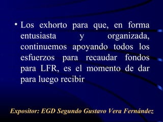 • Los exhorto para que, en forma
   entusiasta      y   organizada,
   continuemos apoyando todos los
   esfuerzos para recaudar fondos
   para LFR, es el momento de dar
   para luego recibir


Expositor: EGD Segundo Gustavo Vera Fernández
 