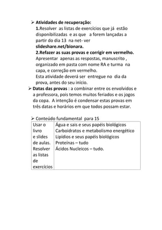  Atividades de recuperação:
1.Resolver as listas de exercícios que já estão
disponibilizadas e as que a forem lançadas a
partir do dia 13 na net- ver
slideshare.net/bionara.
2.Refazer as suas provas e corrigir em vermelho.
Apresentar apenas as respostas, manuscrito ,
organizado em pasta com nome RA e turma na
capa, e correção em vermelho.
Esta atividade deverá ser entregue no dia da
prova, antes do seu início.
 Datas das provas : a combinar entre os envolvidos e
a professora, pois temos muitos feriados e os jogos
da copa. A intenção é condensar estas provas em
três datas e horários em que todos possam estar.
 Conteúdo fundamental para 1S
Usar o
livro
e slides
de aulas.
Resolver
as listas
de
exercícios
Água e sais e seus papéis biológicos
Carboidratos e metabolismo energético
Lipídios e seus papéis biológicos
Proteínas – tudo
Ácidos Nucleicos – tudo.
 