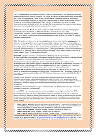 LAN ( Local Area Network) Red de área local. Red que conecta los ordenadores en un área relativamente pequeña y
predeterminada (como una habitación, un edificio, o un conjunto de edificios). Las redes LAN se pueden conectar entre
ellas a través de líneas telefónicas y ondas de radio. Las estaciones de trabajo y los ordenadores personales en
oficinas normalmente están conectados en una red LAN, lo que permite que los usuarios envíen o reciban archivos y
compartan el acceso a los archivos y a los datos. Cada ordenador conectado a una LAN se llama un nodo.
Cada nodo (ordenador individual) en un LAN tiene su propia CPU con la cual ejecuta programas, pero también puede
tener acceso a los datos y a los dispositivos en cualquier parte en la LAN

 WAN ( wide-area network) Red de area ancha o amplia, una red de ordenadores que abarca un área geográfica
relativamente grande. Normalmente, un WAN consiste en dos o más redes de área local (LANs).
Los ordenadores conectados a una red de área ancha normalmente están conectados a través de redes públicas,
como la red de teléfono. También pueden estar conectados a través de líneas alquiladas o de satélites. El WAN más
grande que existe es Internet.

MAN (Metropolitan Area Network) red de área metropolitana , es una red de alta velocidad (banda ancha) que da
cobertura en un área geográfica extensa, proporciona capacidad de integración de múltiples servicios mediante la
transmisión de datos, voz y vídeo, sobre medios de transmisión tales como fibra óptica y par trenzado (MAN BUCLE),
la tecnología de pares de cobre se posiciona como la red mas grande del mundo una excelente alternativa para la
creación de redes metropolitanas, por su baja latencia (entre 1 y 50ms), gran estabilidad y la carencia de interferencias
radioeléctricas, las redes MAN BUCLE, ofrecen velocidades de 10Mbps, 20Mbps, 45Mbps, 75Mbps, sobre pares de
cobre y 100Mbps, 1Gbps y 10Gbps mediante Fibra Óptica.

BACKBONE : principales conexiones troncales de Internet. Está compuesta de un gran número
de routers comerciales, gubernamentales, universitarios y otros de gran capacidad interconectados que llevan los datos
a través de países, continentes y océanos del mundo mediante cables de fibra óptica

Parte de la extrema resiliencia de Internet se debe a un alto nivel de redundancia en el backbone con los
proveedoresTier los cuales están muy regulados y al hecho de que las decisiones de encaminamiento IP se hacen y se
actualizan durante el uso en tiempo real. El término backbone también se refiere al cableado troncal o subsistema
vertical en una instalación de red de área localque sigue la normativa de cableado estructurado.

 modelo TCP/IP es un modelo de descripción de protocolos de red creado en la década de 1970 por DARPA, una
agencia del Departamento de Defensa de los Estados Unidos. Evolucionó de ARPANET, el cual fue la primera red de
área amplia y predecesora de Internet. EL modelo TCP/IP se denomina a veces como Internet Model, Modelo DoD o
Modelo DARPA.

El modelo TCP/IP, describe un conjunto de guías generales de diseño e implementación de protocolos de red
específicos para permitir que una computadora pueda comunicarse en una red. TCP/IP provee conectividad de
extremo a extremo especificando como los datos deberían ser formateados, direccionados, transmitidos, enrutados y
recibidos por el destinatario. Existen protocolos para los diferentes tipos de servicios de comunicación entre
computadoras.

TCP/IP tiene cuatro capas de abstracción según se define en el RFC 1122. Esta arquitectura de capas a menudo es
comparada con el Modelo OSIde siete capas.

EL modelo TCP/IP y los protocolos relacionados son mantenidos por la Internet Engineering Task Force (IETF).

Las capas están jerarquizadas. Cada capa se construye sobre su predecesora. El número de capas y, en cada una de ellas, sus
servicios y funciones son variables con cada tipo de red. Sin embargo, en cualquier red, la misión de cada capa es proveer servicios a
las capas superiores haciéndoles transparentes el modo en que esos servicios se llevan a cabo. De esta manera, cada capa debe
ocuparse exclusivamente de su nivel inmediatamente inferior, a quien solicita servicios, y del nivel inmediatamente superior, a quien
devuelve resultados.


     Capa 4 o capa de aplicación: Aplicación, asimilable a las capas 5 (sesión), 6 (presentación) y 7 (aplicación) del
      modelo OSI. La capa de aplicación debía incluir los detalles de las capas de sesión y presentación OSI. Crearon
      una capa de aplicación que maneja aspectos de representación, codificación y control de diálogo.
     Capa 3 o capa de transporte: Transporte, asimilable a la capa 4 (transporte) del modelo OSI.
     Capa 2 o capa de red: Internet, asimilable a la capa 3 (red) del modelo OSI.
     Capa 1 o capa de enlace: Acceso al Medio, asimilable a la capa 1 (física) y 2 (enlace de datos) del modelo O
El modelo de interconexión de sistemas abiertos, también llamado OSI (en inglés open system interconnection) es
el modelo de red descriptivo creado por la Organización Internacional para la Estandarización en el año 1984. Es decir,
es un marco de referencia para la definición de arquitecturas de interconexión de sistemas de comunicaciones.
 