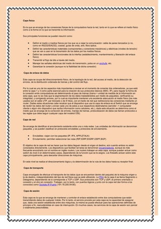 Capa física


Es la que se encarga de las conexiones físicas de la computadora hacia la red, tanto en lo que se refiere al medio físico
como a la forma en la que se transmite la información.

Sus principales funciones se pueden resumir como:


          Definir el medio o medios físicos por los que va a viajar la comunicación: cable de pares trenzados (o no,
          como en RS232/EIA232), coaxial, guías de onda, aire, fibra óptica.
          Definir las características materiales (componentes y conectores mecánicos) y eléctricas (niveles de tensión)
          que se van a usar en la transmisión de los datos por los medios físicos.
          Definir las características funcionales de la interfaz (establecimiento, mantenimiento y liberación del enlace
          físico).
          Transmitir el flujo de bits a través del medio.
          Manejar las señales eléctricas del medio de transmisión, polos en un enchufe, etc.
          Garantizar la conexión (aunque no la fiabilidad de dicha conexión)

Capa de enlace de datos


Esta capa se ocupa del direccionamiento físico, de la topología de la red, del acceso al medio, de la detección de
errores, de la distribución ordenada de tramas y del control del flujo.

Por lo cual es uno de los aspectos más importantes a revisar en el momento de conectar dos ordenadores, ya que está
entre la capa 1 y 3 como parte esencial para la creación de sus protocolos básicos (MAC, IP), para regular la forma de
la conexión entre computadoras asi determinando el paso de tramas (trama = unidad de medida de la información en
esta capa, que no es más que la segmentación de los datos trasladándolos por medio de paquetes), verificando su
integridad, y corrigiendo errores, por lo cual es importante mantener una excelente adecuación al medio físico (los más
usados son el cable UTP, par trenzado o de 8 hilos), con el medio de red que redirecciona las conexiones mediante un
router. Dadas estas situaciones cabe recalcar que el dispositivo que usa la capa de enlace es el Switch que se encarga
de recibir los datos del router y enviar cada uno de estos a sus respectivos destinatarios (servidor -> computador
cliente o algún otro dispositivo que reciba información como celulares, etc.), dada esta situación se determina como el
medio que se encarga de la corrección de errores, manejo de tramas, protocolización de datos (se llaman protocolos a
las reglas que debe seguir cualquier capa del modelol OSI).

Capa de red


Se encarga de identificar el enrutamiento existente entre una o más redes. Las unidades de información se denominan
paquetes, y se pueden clasificar en protocolos enrutables y protocolos de enrutamiento.


          Enrutables: viajan con los paquetes (IP, IPX, APPLETALK)
          Enrutamiento: permiten seleccionar las rutas (RIP,IGRP,EIGRP,OSPF,BGP)

El objetivo de la capa de red es hacer que los datos lleguen desde el origen al destino, aún cuando ambos no estén
conectados directamente. Los dispositivos que facilitan tal tarea se denominan encaminadores, aunque es más
frecuente encontrarlo con el nombre en inglés routers. Los routers trabajan en esta capa, aunque pueden actuar como
switch de nivel 2 en determinados casos, dependiendo de la función que se le asigne. Los firewalls actúan sobre esta
capa principalmente, para descartar direcciones de máquinas.

En este nivel se realiza el direccionamiento lógico y la determinación de la ruta de los datos hasta su receptor final.

Capa de transporte


Capa encargada de efectuar el transporte de los datos (que se encuentran dentro del paquete) de la máquina origen a
la de destino, independizándolo del tipo de red física que se esté utilizando. La PDU de la capa 4 se llama Segmento o
Datagrama, dependiendo de si corresponde a TCP o UDP. Sus protocolos son TCP y UDP; el primero orientado a
conexión y el otro sin conexión. Trabajan, por lo tanto, con puertos lógicos y junto con la capa red dan forma a los
conocidos como Sockets IP:Puerto (191.16.200.54:80).

Capa de sesión


Esta capa es la que se encarga de mantener y controlar el enlace establecido entre dos computadores que están
transmitiendo datos de cualquier índole. Por lo tanto, el servicio provisto por esta capa es la capacidad de asegurar
que, dada una sesión establecida entre dos máquinas, la misma se pueda efectuar para las operaciones definidas de
principio a fin, reanudándolas en caso de interrupción. En muchos casos, los servicios de la capa de sesión son parcial
o totalmente prescindibles.
 