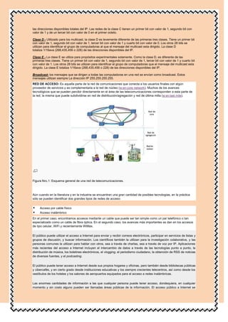las direcciones disponibles totales del IP. Las redes de la clase C tienen un primer bit con valor de 1, segundo bit con
valor de 1 y de un tercer bit con valor de 0 en el primer octeto.

Clase D - Utilizado para los multicast, la clase D es levemente diferente de las primeras tres clases. Tiene un primer bit
con valor de 1, segundo bit con valor de 1, tercer bit con valor de 1 y cuarto bit con valor de 0. Los otros 28 bits se
utilizan para identificar el grupo de computadoras al que el mensaje del multicast esta dirigido. La clase D
totaliza 1/16ava (268,435,456 o 228) de las direcciones disponibles del IP.

Clase E - La clase E se utiliza para propósitos experimentales solamente. Como la clase D, es diferente de las
primeras tres clases. Tiene un primer bit con valor de 1, segundo bit con valor de 1, tercer bit con valor de 1 y cuarto bit
con valor de 1. Los otros 28 bits se utilizan para identificar el grupo de computadoras que el mensaje del multicast esta
dirigido. La clase E totaliza 1/16ava (268,435,456 o 228) de las direcciones disponibles del IP.

Broadcast- los mensajes que se dirigen a todas las computadoras en una red se envían como broadcast. Estos
mensajes utilizan siempre La dirección IP 255.255.255.255.
RED DE ACCESO: Es aquella parte de la red de comunicaciones que conecta a los usuarios finales con algún
proveedor de servicios y es complementaria a la red de núcleo (w:en:core network). Muchos de los avances
tecnológicos que se pueden percibir directamente en el área de las telecomunicaciones corresponden a esta parte de
la red, la misma que puede subdividirse en red de distribución/agregación y red de última milla (w:en:last mile).




Figura Nro.1: Esquema general de una red de telecomunicaciones.



Aún cuando en la literatura y en la industria se encuentran una gran cantidad de posibles tecnologías, en la práctica
sólo se pueden identificar dos grandes tipos de redes de acceso:


    Acceso por cable físico
    Acceso inalámbrico
En el primer caso, encontramos accesos mediante un cable que puede ser tan simple como un par telefónico o tan
especializado como un cable de fibra óptica. En el segundo caso, los avances más importantes se dan en los accesos
de tipo celular, WiFi y recientemente WiMax.


El público puede utilizar el acceso a Internet para enviar y recibir correos electrónicos, participar en servicios de listas y
grupos de discusión, y buscar información. Los científicos también la utilizan para la investigación colaborativa, y las
personas comunes la utilizan para hablar con otros, sea a través de charlas, sea a través de voz por IP. Aplicaciones
más recientes del acceso a Internet incluyen el intercambio de datos a través de las tecnologías punto a punto, la
distribución de música, los boletines electrónicos, el vlogging, el periodismo ciudadano, la obtención de RSS de noticias
de diversas fuentes, y el podcasting.


El público puede tener acceso a Internet desde sus propios hogares y oficinas, pero también desde bibliotecas públicas
y cibercafés, y en cierto grado desde instituciones educativas y los siempre crecientes telecentros, así como desde los
vestíbulos de los hoteles y los salones de aeropuertos equipados para el acceso a redes inalámbricas.


Las enormes cantidades de información a las que cualquier persona puede tener acceso, dondequiera, en cualquier
momento y sin costo alguno pueden ser llamadas áreas públicas de la información. El acceso público a Internet se
 