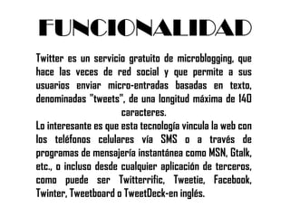 FUNCIONALIDAD
Twitter es un servicio gratuito de microblogging, que
hace las veces de red social y que permite a sus
usuarios enviar micro-entradas basadas en texto,
denominadas "tweets", de una longitud máxima de 140
                      caracteres.
Lo interesante es que esta tecnología vincula la web con
los teléfonos celulares vía SMS o a través de
programas de mensajería instantánea como MSN, Gtalk,
etc., o incluso desde cualquier aplicación de terceros,
como puede ser Twitterrific, Tweetie, Facebook,
Twinter, Tweetboard o TweetDeck-en inglés.
 