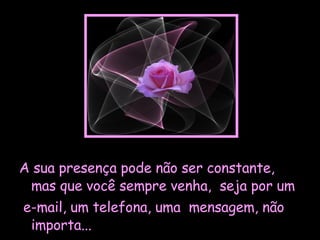 A sua presença pode não ser constante, mas que você sempre venha,  seja por um e-mail, um telefona, uma  mensagem, não importa...  