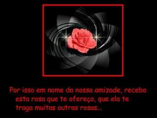Por isso em nome da nossa amizade, receba esta rosa que te ofereço, que ela te traga muitas outras rosas...  