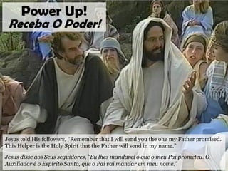 Jesus told His followers, “Remember that I will send you the one my Father promised.
This Helper is the Holy Spirit that the Father will send in my name.”
Jesus disse aos Seus seguidores, "Eu lhes mandarei o que o meu Pai prometeu. O
Auxiliador é o Espírito Santo, que o Pai vai mandar em meu nome."
Power Up!
Receba O Poder!
 