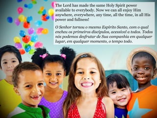 The Lord has made the same Holy Spirit power
available to everybody. Now we can all enjoy Him
anywhere, everywhere, any time, all the time, in all His
power and fullness!
O Senhor tornou o mesmo Espírito Santo, com o qual
encheu os primeiros discípulos, acessível a todos. Todos
nós podemos desfrutar de Sua companhia em qualquer
lugar, em qualquer momento, o tempo todo.
 