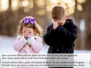 Have you been filled with the Spirit of God's love? If not, you can right now:
Dear Jesus, please fill me with Your Holy Spirit right now. Amen.
Você já recebeu todo o poder do Espírito de Deus? Se não, poderá recebê-lo agora:
Querido Jesus, por favor, encha-me com Seu Espírito Santo agora mesmo. Amém.
 
