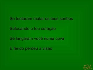 Se tentaram matar os teus sonhos Sufocando o teu coração Se lançaram você numa cova E ferido perdeu a visão 