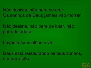 Não desista, não pare de crer Os sonhos de Deus jamais vão morrer Não desista, não pare de lutar, não pare de adorar Levanta seus olhos e vê Deus está restaurando os teus sonhos, e a tua visão 