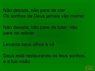 Não desista, não pare de crer
Os sonhos de Deus jamais vão morrer
Não desista, não pare de lutar, não
pare de adorar
Levanta seus olhos e vê
Deus está restaurando os teus sonhos,
e a tua visão

 
