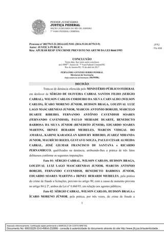 PODER JUDICIÁRIO
JUSTIÇA FEDERAL
SEÇÃO JUDICIÁRIA DO RIO DE JANEIRO
7ª VARA FEDERAL CRIMINAL
1
Processo nº 0017513-21.2014.4.02.5101 (2014.51.01.017513-9)
Autor: JUSTICA PUBLICA
Réu: APURAR RESP/ EM CRIME PREVISTO NO ART/90 DA LEI 8666/1993
CONCLUSÃO
Nesta data, faço estes autos conclusos
a(o) MM(a)
. Juiz(a) da 7ª Vara Federal Criminal/RJ.
Rio de Janeiro/RJ, 19 de abril de 2017
FERNANDO ANTONIO SERRO POMBAL
Diretor(a) de Secretaria
(Sigla usuário da movimentação: JRJMHK)
DECISÃO
Trata-se de denúncia oferecida pelo MINISTÉRIO PÚBLICO FEDERAL
em desfavor de SÉRGIO DE OLIVEIRA CABRAL SANTOS FILHO (SERGIO
CABRAL), WILSON CARLOS CORDEIRO DA SILVA CARVALHO (WILSON
CARLOS), ÍCARO MORENO JÚNIOR, HUDSON BRAGA, LOUZIVAL LUIZ
LAGO MASCARENHAS JUNIOR, MARCOS ANTONIO BORGHI, MARCELO
DUARTE RIBEIRO, FERNANDO ANTÔNIO CAVENDISH SOARES
(FERNANDO CAVENDISH), PAULO MERIADE DUARTE, BENEDICTO
BARBOSA DA SILVA JÚNIOR (BENEDITO JÚNIOR), EDUARDO SOARES
MARTINS, IRINEU BERARDI MEIRELES, MARCOS VIDIGAL DO
AMARAL, KARINE KARAOGLAN KHOURY RIBEIRO, JUAREZ MIRANDA
JUNIOR, MAURÍCIO RIZZO, GUSTAVO SOUZA, PAULO CESAR ALMEIDA
CABRAL, JOSÉ GILMAR FRANCISCO DE SANTANA e RICARDO
PERNAMBUCO, qualificados na denúncia, atribuindo-lhes a prática de três fatos
delituosos conforme as seguintes imputações:
Fato 01: SÉRGIO CABRAL, WILSON CARLOS, HUDSON BRAGA,
LOUZIVAL LUIZ LAGO MASCARENHAS JUNIOR, MARCOS ANTONIO
BORGHI, FERNANDO CAVENDISH, BENEDICTO BARBOSA JÚNIOR,
EDUARDO SOARES MARTINS e IRINEU BERARDI MEIRELES, pela prática
do crime de fraude a licitações, previsto no artigo 90, com a causa de aumento prevista
no artigo 84 § 2º, ambos da Lei nº 8.666/93, em relação aos agentes públicos;
Fato 02: SÉRGIO CABRAL, WILSON CARLOS, HUDSON BRAGA e
ÍCARO MORENO JÚNIOR, pela prática, por três vezes, do crime de fraude a
JFRJ
Fls 498
Assinado eletronicamente. Certificação digital pertencente a MARCELO DA COSTA BRETAS.
Documento No: 69533220-33-0-498-6-232886 - consulta à autenticidade do documento através do site http://www.jfrj.jus.br/autenticidade .
 