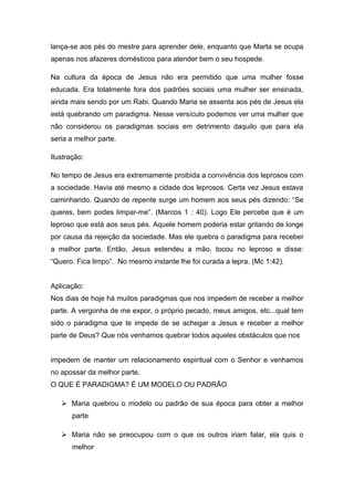 lança-se aos pés do mestre para aprender dele, enquanto que Marta se ocupa
apenas nos afazeres domésticos para atender bem o seu hospede.
Na cultura da época de Jesus não era permitido que uma mulher fosse
educada. Era totalmente fora dos padrões sociais uma mulher ser ensinada,
ainda mais sendo por um Rabi. Quando Maria se assenta aos pés de Jesus ela
está quebrando um paradigma. Nesse versículo podemos ver uma mulher que
não considerou os paradigmas sociais em detrimento daquilo que para ela
seria a melhor parte.
Ilustração:
No tempo de Jesus era extremamente proibida a convivência dos leprosos com
a sociedade. Havia até mesmo a cidade dos leprosos. Certa vez Jesus estava
caminhando. Quando de repente surge um homem aos seus pés dizendo: “Se
queres, bem podes limpar-me”. (Marcos 1 : 40). Logo Ele percebe que é um
leproso que está aos seus pés. Aquele homem poderia estar gritando de longe
por causa da rejeição da sociedade. Mas ele quebra o paradigma para receber
a melhor parte. Então, Jesus estendeu a mão, tocou no leproso e disse:
“Quero. Fica limpo”. No mesmo instante lhe foi curada a lepra. (Mc 1:42).
Aplicação:
Nos dias de hoje há muitos paradigmas que nos impedem de receber a melhor
parte. A vergonha de me expor, o próprio pecado, meus amigos, etc...qual tem
sido o paradigma que te impede de se achegar a Jesus e receber a melhor
parte de Deus? Que nós venhamos quebrar todos aqueles obstáculos que nos
impedem de manter um relacionamento espiritual com o Senhor e venhamos
no apossar da melhor parte.
O QUE É PARADIGMA? É UM MODELO OU PADRÃO
 Maria quebrou o modelo ou padrão de sua época para obter a melhor
parte
 Maria não se preocupou com o que os outros iriam falar, ela quis o
melhor
 