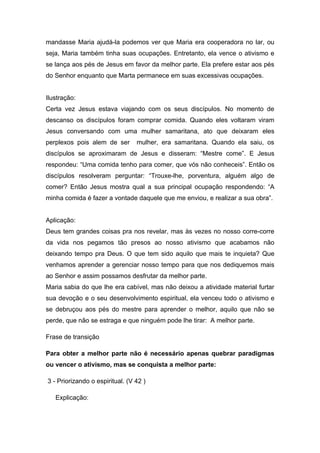 mandasse Maria ajudá-la podemos ver que Maria era cooperadora no lar, ou
seja, Maria também tinha suas ocupações. Entretanto, ela vence o ativismo e
se lança aos pés de Jesus em favor da melhor parte. Ela prefere estar aos pés
do Senhor enquanto que Marta permanece em suas excessivas ocupações.
Ilustração:
Certa vez Jesus estava viajando com os seus discípulos. No momento de
descanso os discípulos foram comprar comida. Quando eles voltaram viram
Jesus conversando com uma mulher samaritana, ato que deixaram eles
perplexos pois alem de ser mulher, era samaritana. Quando ela saiu, os
discípulos se aproximaram de Jesus e disseram: “Mestre come”. E Jesus
respondeu: “Uma comida tenho para comer, que vós não conheceis”. Então os
discípulos resolveram perguntar: “Trouxe-lhe, porventura, alguém algo de
comer? Então Jesus mostra qual a sua principal ocupação respondendo: “A
minha comida é fazer a vontade daquele que me enviou, e realizar a sua obra”.
Aplicação:
Deus tem grandes coisas pra nos revelar, mas às vezes no nosso corre-corre
da vida nos pegamos tão presos ao nosso ativismo que acabamos não
deixando tempo pra Deus. O que tem sido aquilo que mais te inquieta? Que
venhamos aprender a gerenciar nosso tempo para que nos dediquemos mais
ao Senhor e assim possamos desfrutar da melhor parte.
Maria sabia do que lhe era cabível, mas não deixou a atividade material furtar
sua devoção e o seu desenvolvimento espiritual, ela venceu todo o ativismo e
se debruçou aos pés do mestre para aprender o melhor, aquilo que não se
perde, que não se estraga e que ninguém pode lhe tirar: A melhor parte.
Frase de transição
Para obter a melhor parte não é necessário apenas quebrar paradigmas
ou vencer o ativismo, mas se conquista a melhor parte:
3 - Priorizando o espiritual. (V 42 )
Explicação:
 