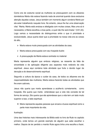 Como era de costume social as mulheres se preocuparem com os afazeres
domésticos Marta não estava fazendo nada de anormal quando dava exclusiva
atenção àquelas coisas. Jesus também em momento algum condena Marta por
ela estar trabalhando naquela hora. No entanto, Jesus lhe faz uma observação
vital. “Marta, Marta está ansiosa e afadigada com muitas coisas, Mas uma só é
necessária; e Maria escolheu a boa parte, a qual não lhe será tirada.” (V41,42).
Logo vemos a necessidade de distinguirmos entre o que é prioridade e
exclusividade. Jesus queria dizer que a prioridade na nossa vida era as coisas
do alto.
 Marta estava muito preocupada com as atividades da casa.
 Marta estava preocupada com seu hospede ilustre
 A preocupação de Marta estava centrada no material
Marta representa alguém que embora religioso, se ressente da falta de
sinceridade e de aplicação diligente aos aspectos mais notáveis da vida
espiritual. Jesus aqui condena toda atividade que furta o devido lugar da
devoção e do desenvolvimento espiritual.
Segundo a cultura da época o cuidar da casa, de todos os afazeres era de
responsabilidade das mulheres, Marta estava fazendo todas as atividades que
lhe eram cabíveis.
Jesus não queria que marta aprendesse a acolhe-lo corretamente, como
hospede, Ele queria que marta entendesse que a vida não consiste de tal
forma de serviço, Ele queria que ela aprendesse que a vida tem um lado muito
superior a isso, o lado espiritual.
 Maria representa aquelas pessoas que encara a busca espiritual como a
parte mais importante da vida.
Ilustração:
Uma das historias mais interessante da Bíblia está no livro de Rute no capitulo
primeiro, onde temos um grande exemplo de alguém que sabe escolher o
melhor. Depois de ter perdido o marido Rute agora tinha uma escolha a fazer,
 