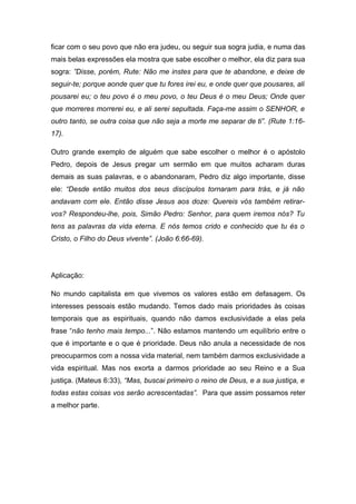ficar com o seu povo que não era judeu, ou seguir sua sogra judia, e numa das
mais belas expressões ela mostra que sabe escolher o melhor, ela diz para sua
sogra: ”Disse, porém, Rute: Não me instes para que te abandone, e deixe de
seguir-te; porque aonde quer que tu fores irei eu, e onde quer que pousares, ali
pousarei eu; o teu povo é o meu povo, o teu Deus é o meu Deus; Onde quer
que morreres morrerei eu, e ali serei sepultada. Faça-me assim o SENHOR, e
outro tanto, se outra coisa que não seja a morte me separar de ti”. (Rute 1:16-
17).
Outro grande exemplo de alguém que sabe escolher o melhor é o apóstolo
Pedro, depois de Jesus pregar um sermão em que muitos acharam duras
demais as suas palavras, e o abandonaram, Pedro diz algo importante, disse
ele: “Desde então muitos dos seus discípulos tornaram para trás, e já não
andavam com ele. Então disse Jesus aos doze: Quereis vós também retirar-
vos? Respondeu-lhe, pois, Simão Pedro: Senhor, para quem iremos nós? Tu
tens as palavras da vida eterna. E nós temos crido e conhecido que tu és o
Cristo, o Filho do Deus vivente”. (João 6:66-69).
Aplicação:
No mundo capitalista em que vivemos os valores estão em defasagem. Os
interesses pessoais estão mudando. Temos dado mais prioridades às coisas
temporais que as espirituais, quando não damos exclusividade a elas pela
frase “não tenho mais tempo...”. Não estamos mantendo um equilíbrio entre o
que é importante e o que é prioridade. Deus não anula a necessidade de nos
preocuparmos com a nossa vida material, nem também darmos exclusividade a
vida espiritual. Mas nos exorta a darmos prioridade ao seu Reino e a Sua
justiça. (Mateus 6:33), “Mas, buscai primeiro o reino de Deus, e a sua justiça, e
todas estas coisas vos serão acrescentadas”. Para que assim possamos reter
a melhor parte.
 